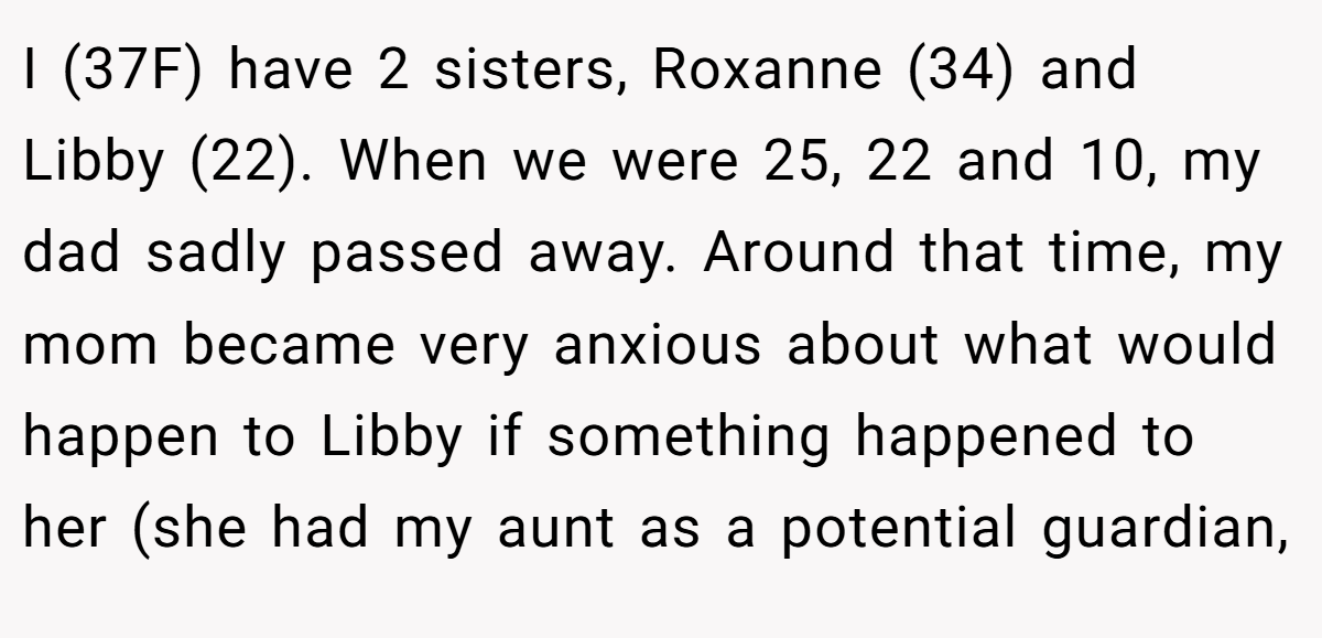 I (37F) have 2 sisters, Roxanne (34) and Libby (22). When we were 25, 22 and 10, my dad sadly passed away. Around that time, my mom became very anxious about what would happen to Libby if something happened to her (she had my aunt as a potential guardian,