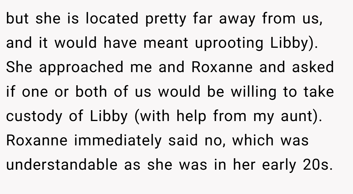 but she is located pretty far away from us, and it would have meant uprooting Libby). She approached me and Roxanne and asked if one or both of us would be willing to take custody of Libby (with help from my aunt). Roxanne immediately said no, which was understandable as she was in her early 20s.