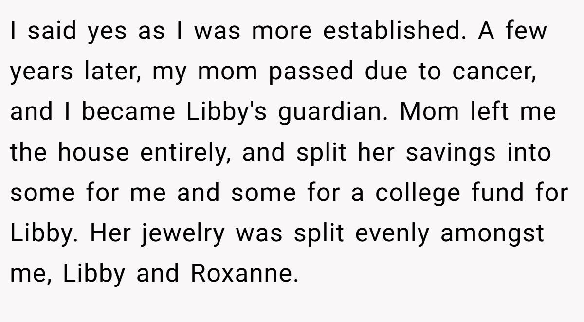 I said yes as I was more established. A few years later, my mom passed due to cancer, and I became Libby's guardian. Mom left me the house entirely, and split her savings into some for me and some for a college fund for Libby. Her jewelry was split evenly amongst me, Libby and Roxanne.