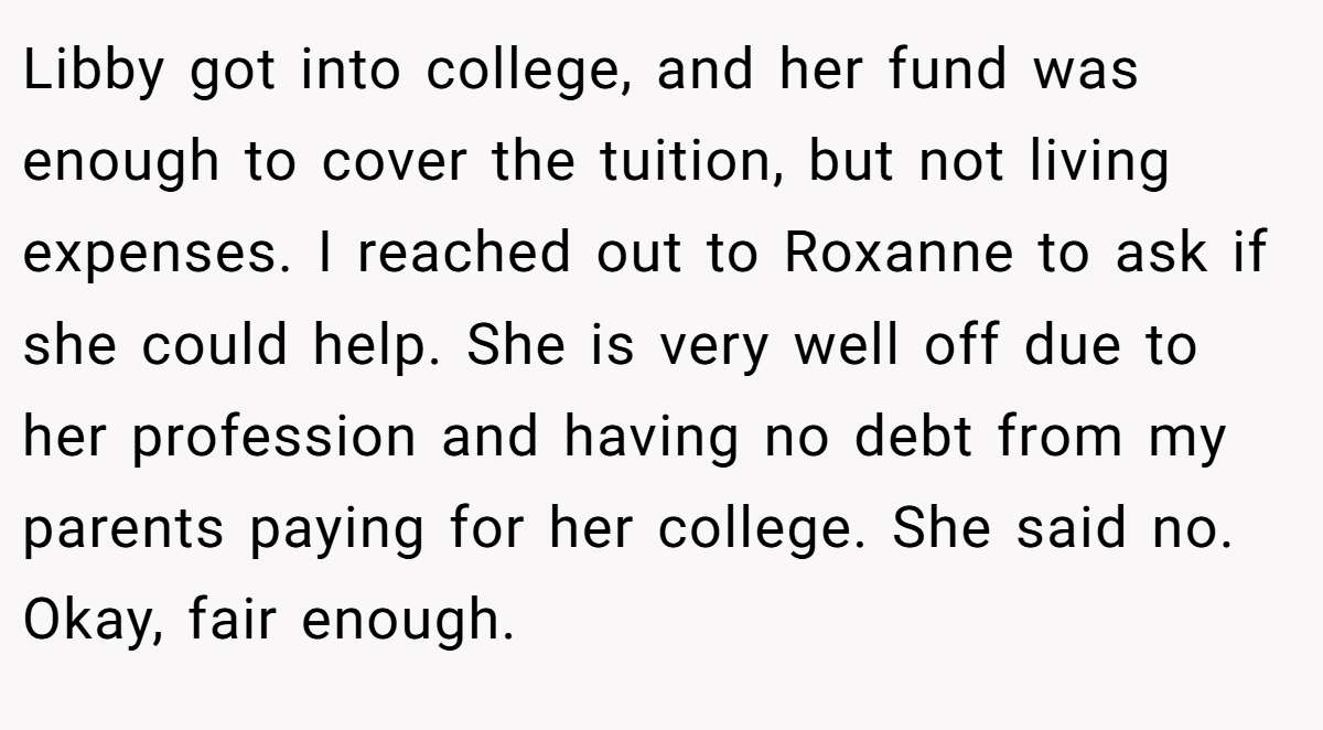 Libby got into college, and her fund was enough to cover the tuition, but not living expenses. I reached out to Roxanne to ask if she could help. She is very well off due to her profession and having no debt from my parents paying for her college. She said no. Okay, fair enough.