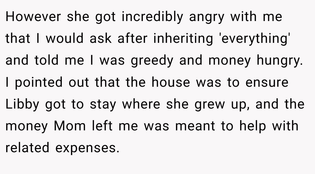 However she got incredibly angry with me that I would ask after inheriting 'everything' and told me I was greedy and money hungry. I pointed out that the house was to ensure Libby got to stay where she grew up, and the money Mom left me was meant to help with related expenses.
