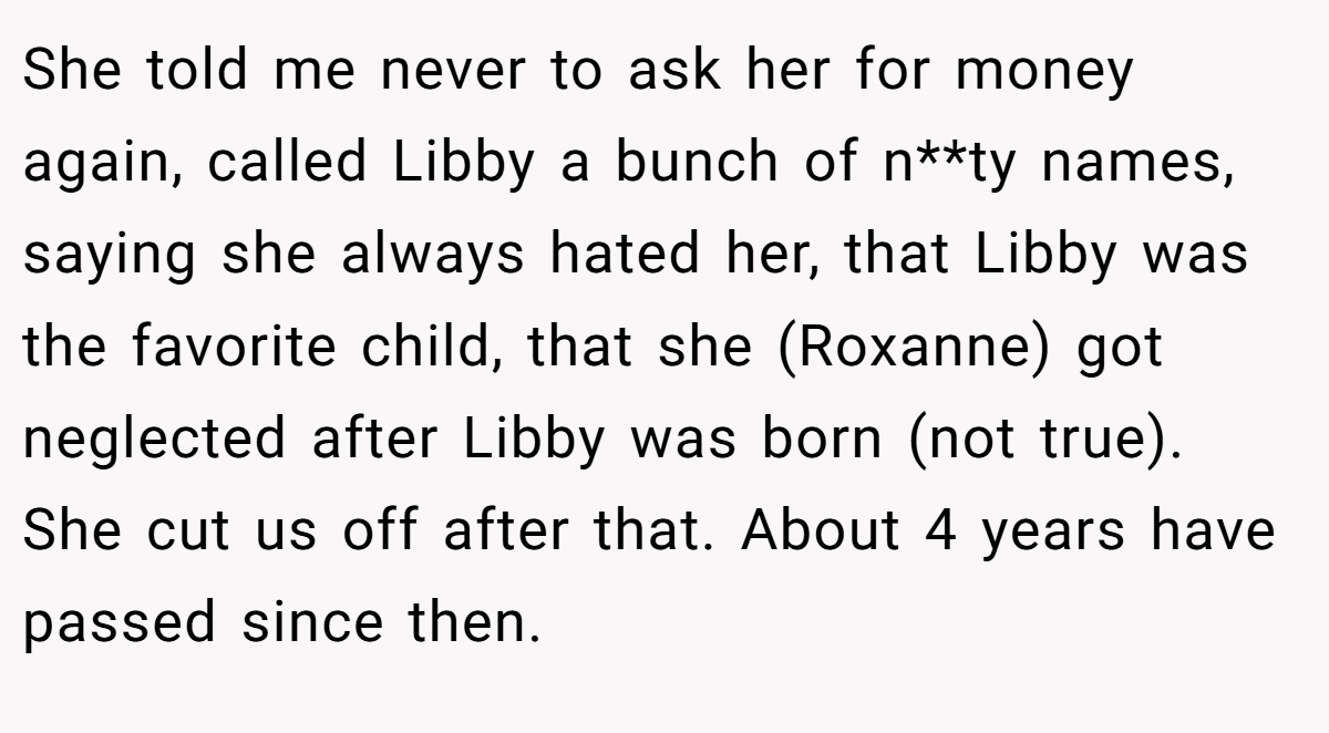 She told me never to ask her for money again, called Libby a bunch of n**ty names, saying she always hated her, that Libby was the favorite child, that she (Roxanne) got neglected after Libby was born (not true). She cut us off after that. About 4 years have passed since then.