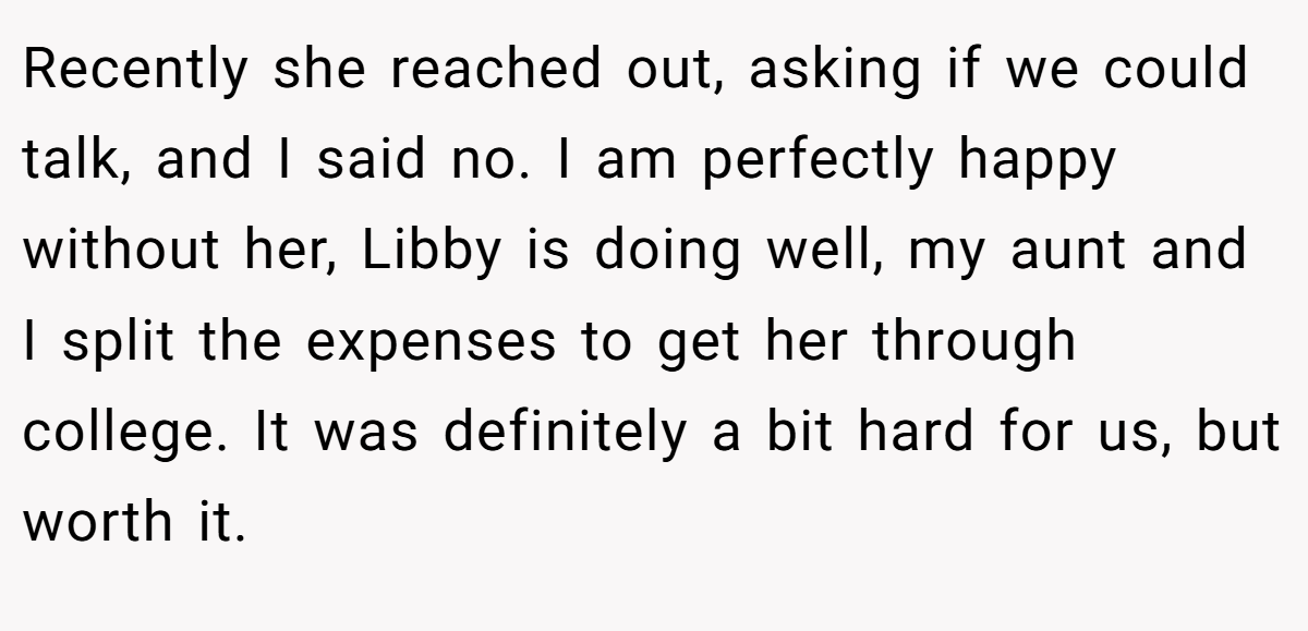 Recently she reached out, asking if we could talk, and I said no. I am perfectly happy without her, Libby is doing well, my aunt and I split the expenses to get her through college. It was definitely a bit hard for us, but worth it.