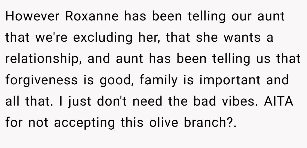 However Roxanne has been telling our aunt that we're excluding her, that she wants a relationship, and aunt has been telling us that forgiveness is good, family is important and all that. I just don't need the bad vibes. AITA for not accepting this olive branch?.