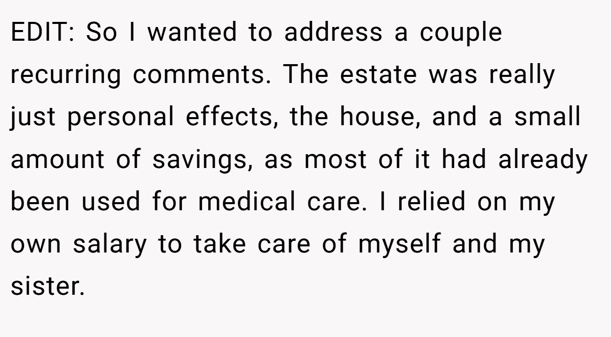 EDIT: So I wanted to address a couple recurring comments. The estate was really just personal effects, the house, and a small amount of savings, as most of it had already been used for medical care. I relied on my own salary to take care of myself and my sister.