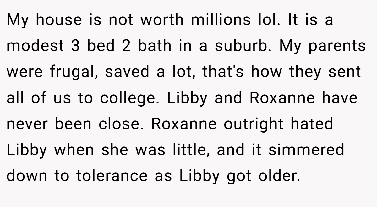 My house is not worth millions lol. It is a modest 3 bed 2 bath in a suburb. My parents were frugal, saved a lot, that's how they sent all of us to college. Libby and Roxanne have never been close. Roxanne outright hated Libby when she was little, and it simmered down to tolerance as Libby got older.