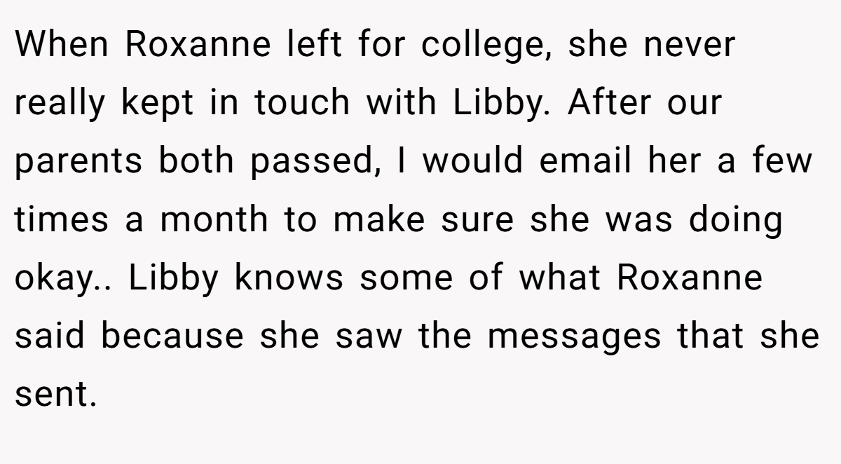 When Roxanne left for college, she never really kept in touch with Libby. After our parents both passed, I would email her a few times a month to make sure she was doing okay.. Libby knows some of what Roxanne said because she saw the messages that she sent.