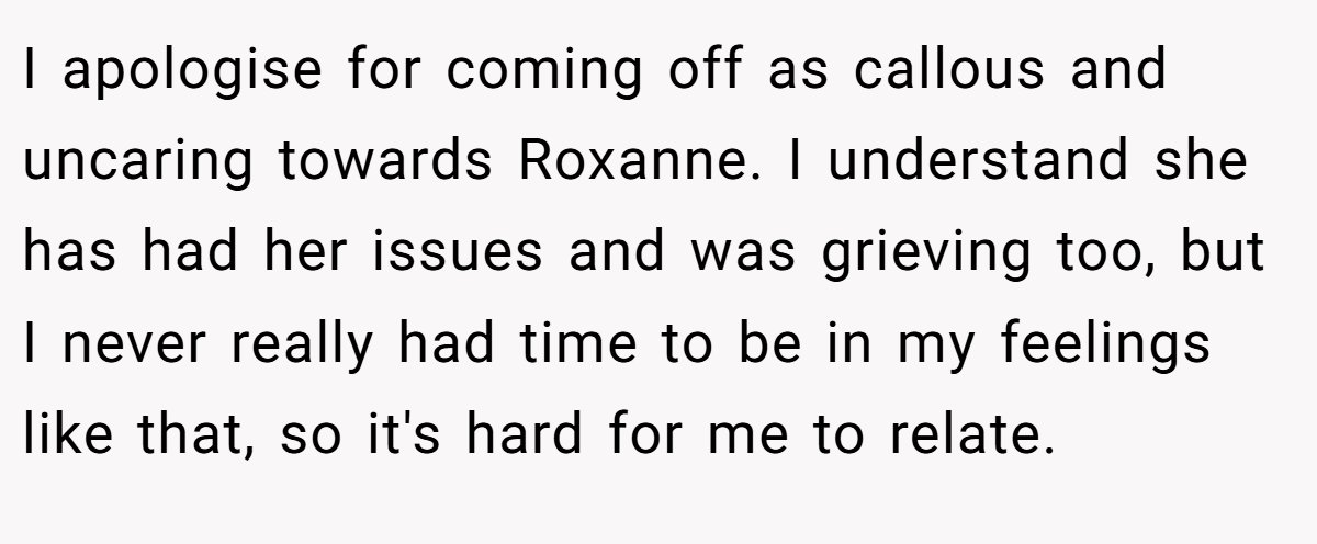 I apologise for coming off as callous and uncaring towards Roxanne. I understand she has had her issues and was grieving too, but I never really had time to be in my feelings like that, so it's hard for me to relate.