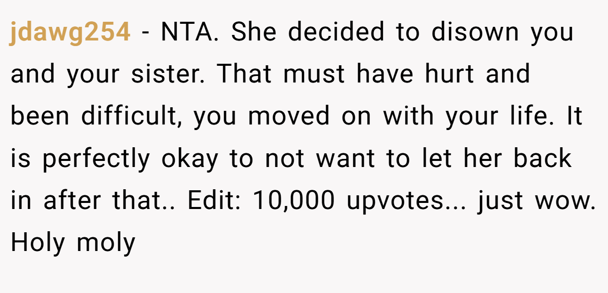 jdawg254 − NTA. She decided to disown you and your sister. That must have hurt and been difficult, you moved on with your life. It is perfectly okay to not want to let her back in after that.. Edit: 10,000 upvotes... just wow. Holy moly
