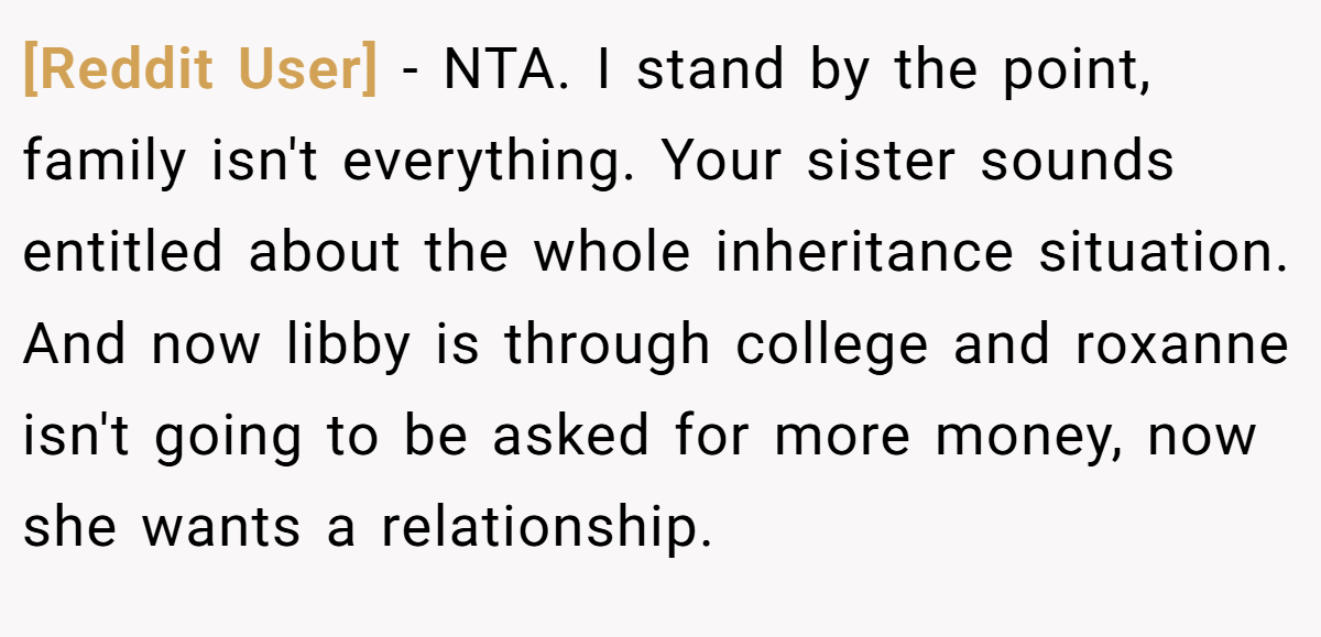 [Reddit User] − NTA. I stand by the point, family isn't everything. Your sister sounds entitled about the whole inheritance situation. And now libby is through college and roxanne isn't going to be asked for more money, now she wants a relationship.