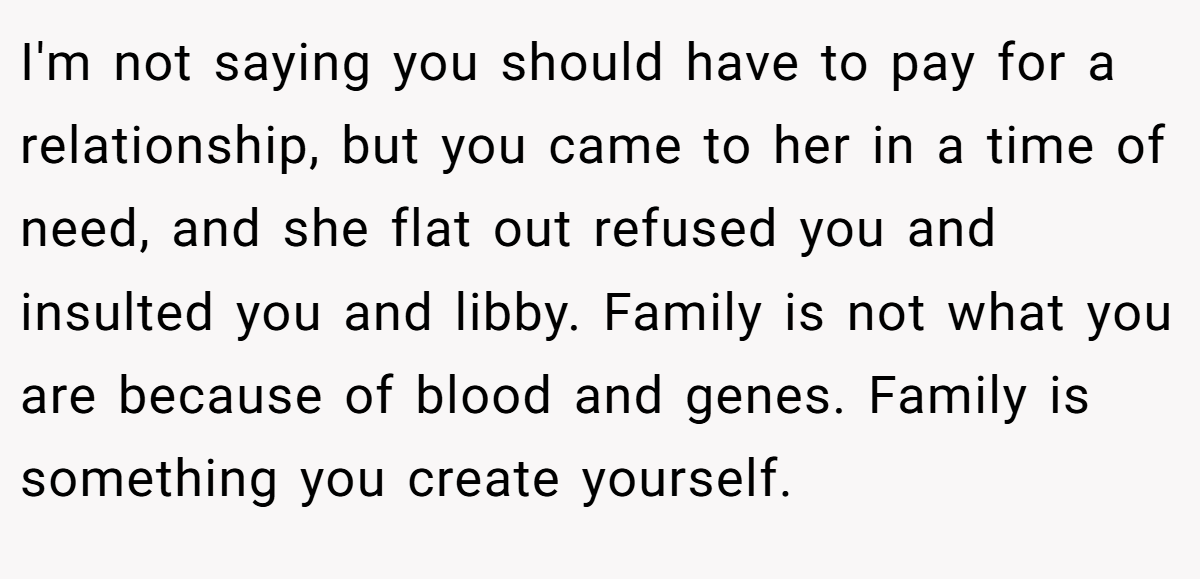 I'm not saying you should have to pay for a relationship, but you came to her in a time of need, and she flat out refused you and insulted you and libby. Family is not what you are because of blood and genes. Family is something you create yourself.