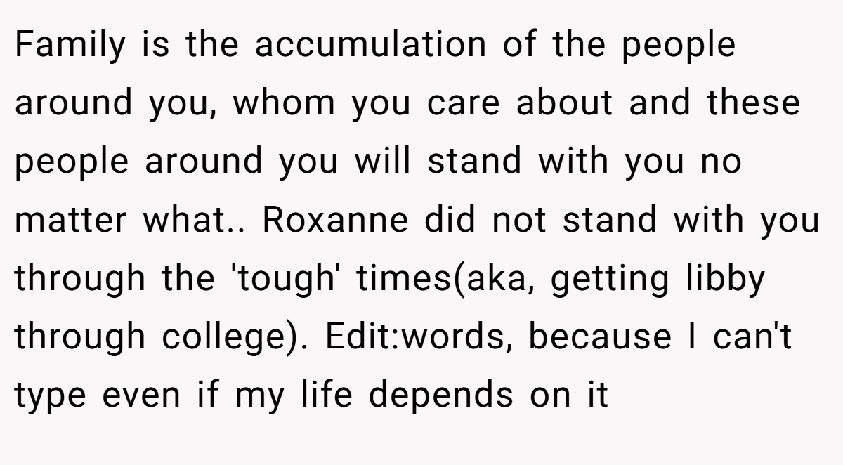 Family is the accumulation of the people around you, whom you care about and these people around you will stand with you no matter what.. Roxanne did not stand with you through the 'tough' times(aka, getting libby through college). Edit:words, because I can't type even if my life depends on it