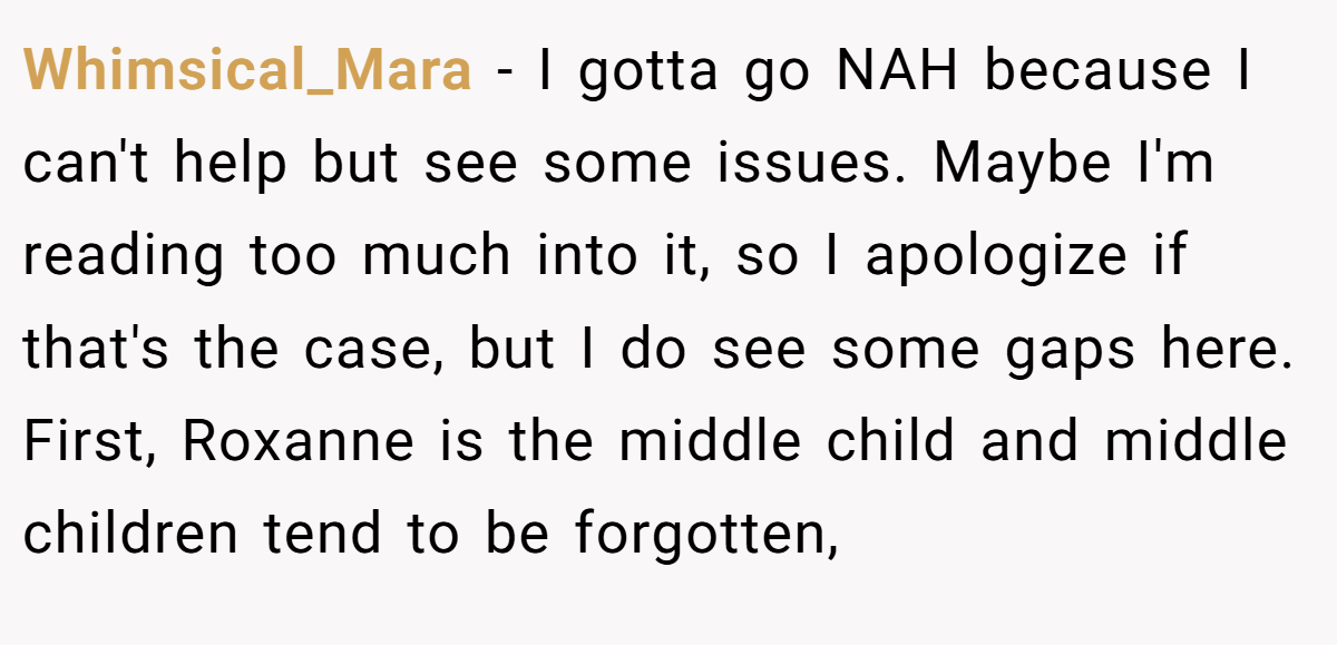Whimsical_Mara − I gotta go NAH because I can't help but see some issues. Maybe I'm reading too much into it, so I apologize if that's the case, but I do see some gaps here. First, Roxanne is the middle child and middle children tend to be forgotten,