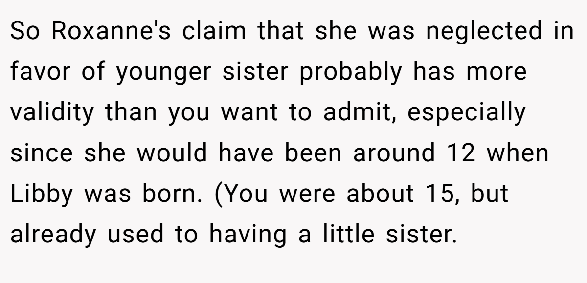 So Roxanne's claim that she was neglected in favor of younger sister probably has more validity than you want to admit, especially since she would have been around 12 when Libby was born. (You were about 15, but already used to having a little sister.