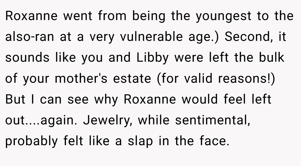 Roxanne went from being the youngest to the also-ran at a very vulnerable age.) Second, it sounds like you and Libby were left the bulk of your mother's estate (for valid reasons!) But I can see why Roxanne would feel left out....again. Jewelry, while sentimental, probably felt like a slap in the face.