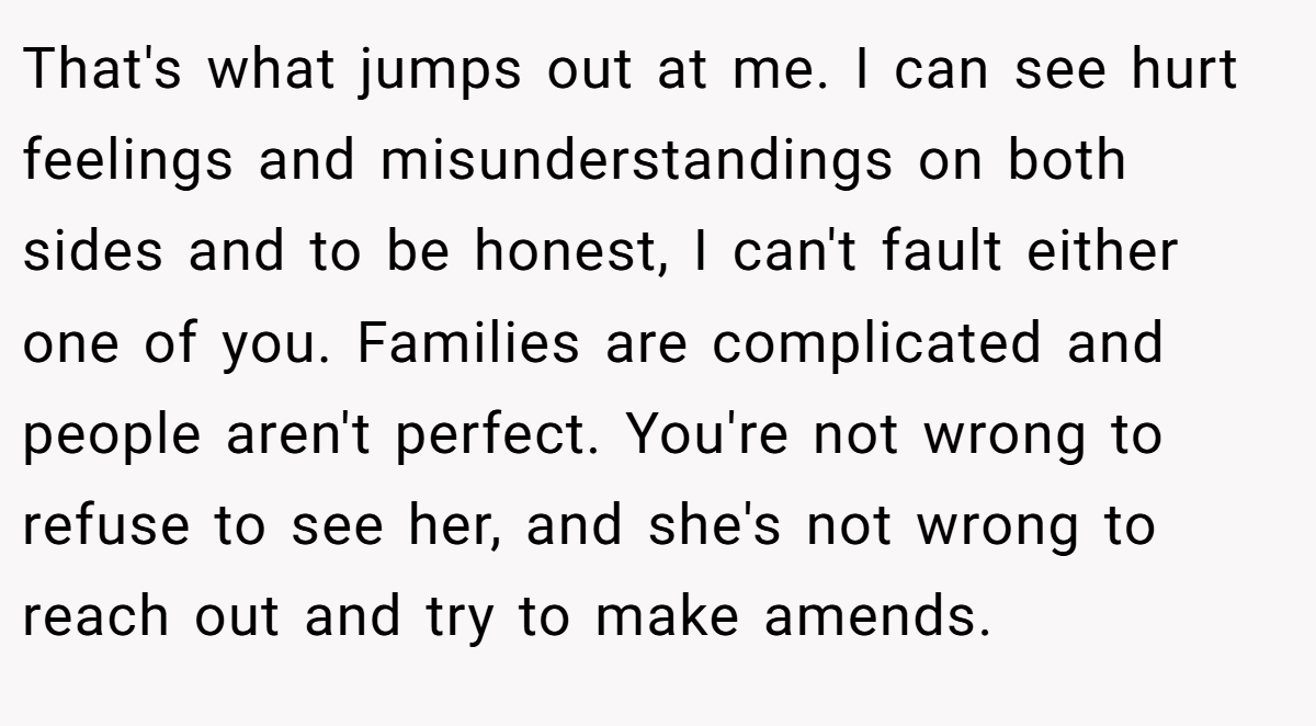 That's what jumps out at me. I can see hurt feelings and misunderstandings on both sides and to be honest, I can't fault either one of you. Families are complicated and people aren't perfect. You're not wrong to refuse to see her, and she's not wrong to reach out and try to make amends.