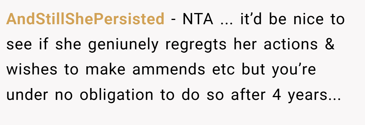 AndStillShePersisted − NTA ... it’d be nice to see if she geniunely regregts her actions & wishes to make ammends etc but you’re under no obligation to do so after 4 years...