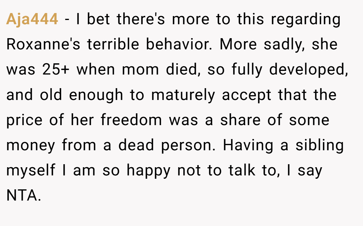 Aja444 − I bet there's more to this regarding Roxanne's terrible behavior. More sadly, she was 25+ when mom died, so fully developed, and old enough to maturely accept that the price of her freedom was a share of some money from a dead person. Having a sibling myself I am so happy not to talk to, I say NTA.