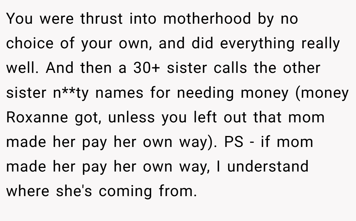 You were thrust into motherhood by no choice of your own, and did everything really well. And then a 30+ sister calls the other sister n**ty names for needing money (money Roxanne got, unless you left out that mom made her pay her own way). PS - if mom made her pay her own way, I understand where she's coming from.