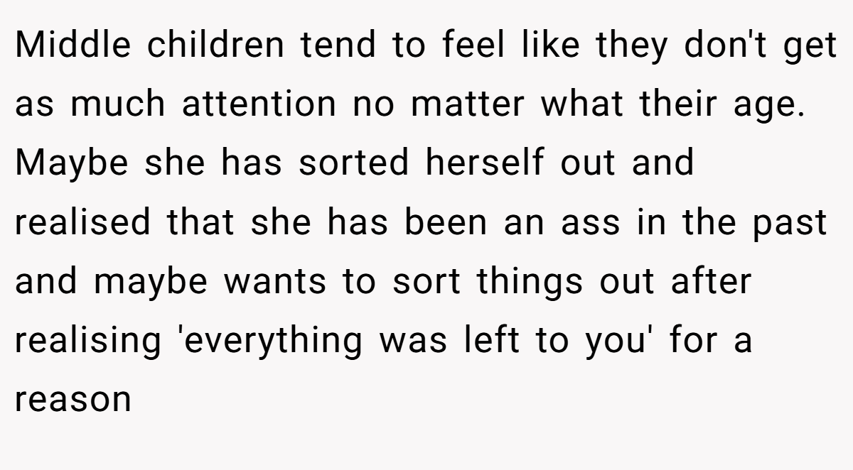 Middle children tend to feel like they don't get as much attention no matter what their age. Maybe she has sorted herself out and realised that she has been an ass in the past and maybe wants to sort things out after realising 'everything was left to you' for a reason