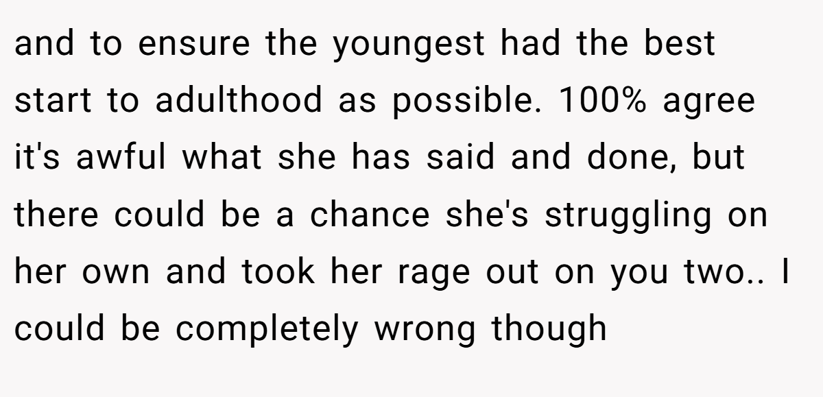 and to ensure the youngest had the best start to adulthood as possible. 100% agree it's awful what she has said and done, but there could be a chance she's struggling on her own and took her rage out on you two.. I could be completely wrong though