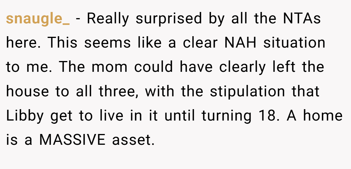 snaugle_ − Really surprised by all the NTAs here. This seems like a clear NAH situation to me. The mom could have clearly left the house to all three, with the stipulation that Libby get to live in it until turning 18. A home is a MASSIVE asset.