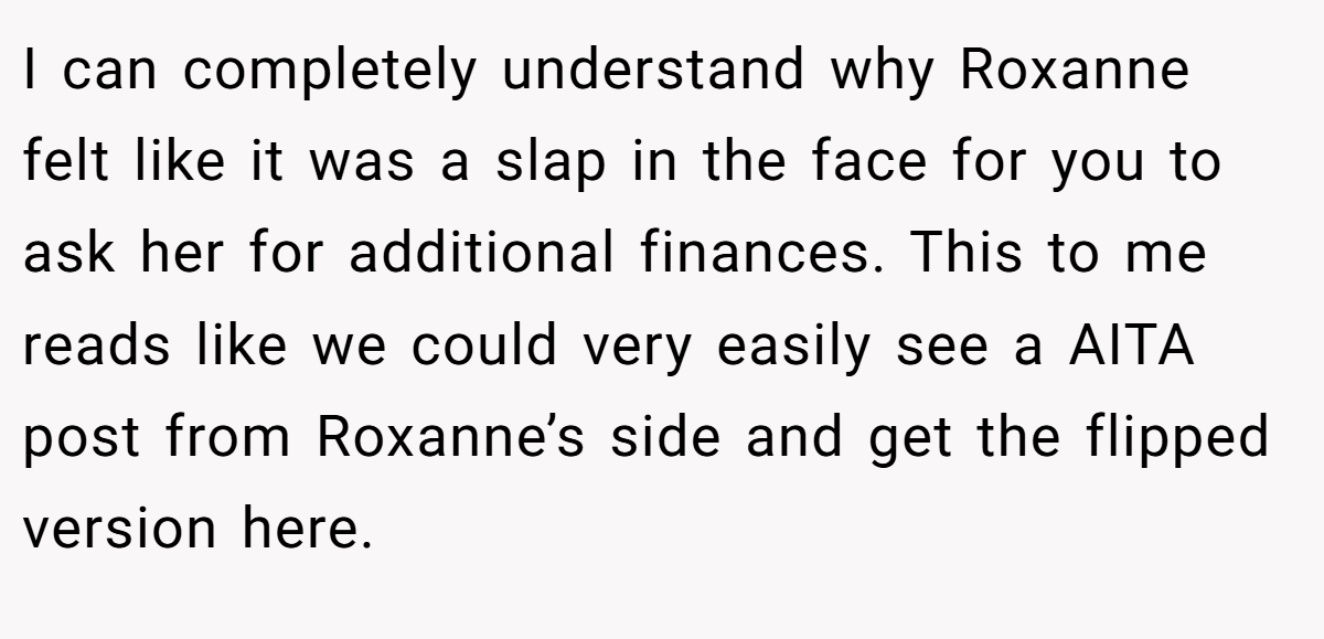 I can completely understand why Roxanne felt like it was a slap in the face for you to ask her for additional finances. This to me reads like we could very easily see a AITA post from Roxanne’s side and get the flipped version here.