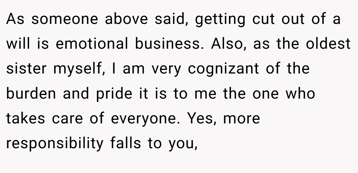 As someone above said, getting cut out of a will is emotional business. Also, as the oldest sister myself, I am very cognizant of the burden and pride it is to me the one who takes care of everyone. Yes, more responsibility falls to you,