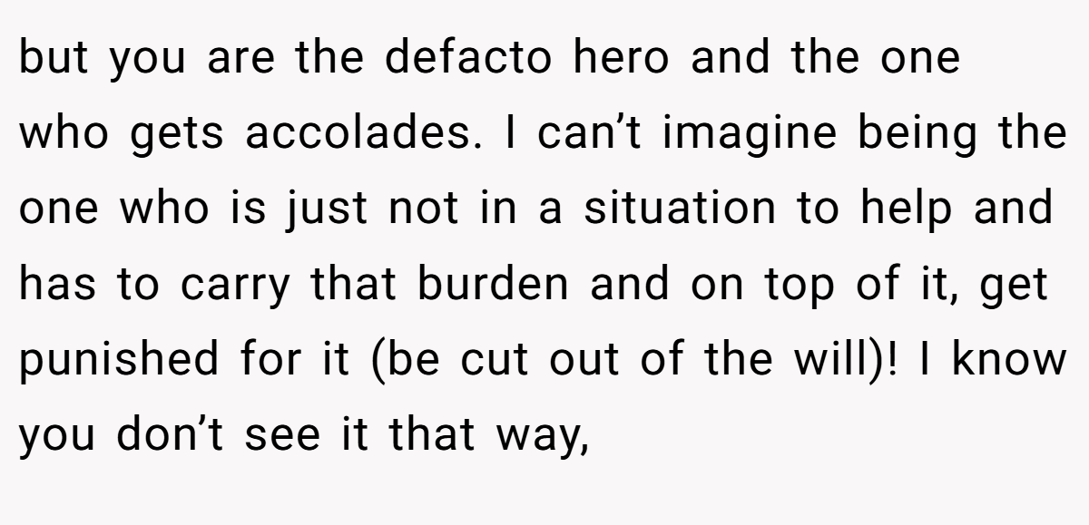 but you are the defacto hero and the one who gets accolades. I can’t imagine being the one who is just not in a situation to help and has to carry that burden and on top of it, get punished for it (be cut out of the will)! I know you don’t see it that way,