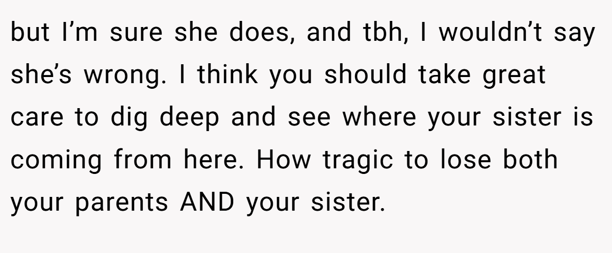 but I’m sure she does, and tbh, I wouldn’t say she’s wrong. I think you should take great care to dig deep and see where your sister is coming from here. How tragic to lose both your parents AND your sister.