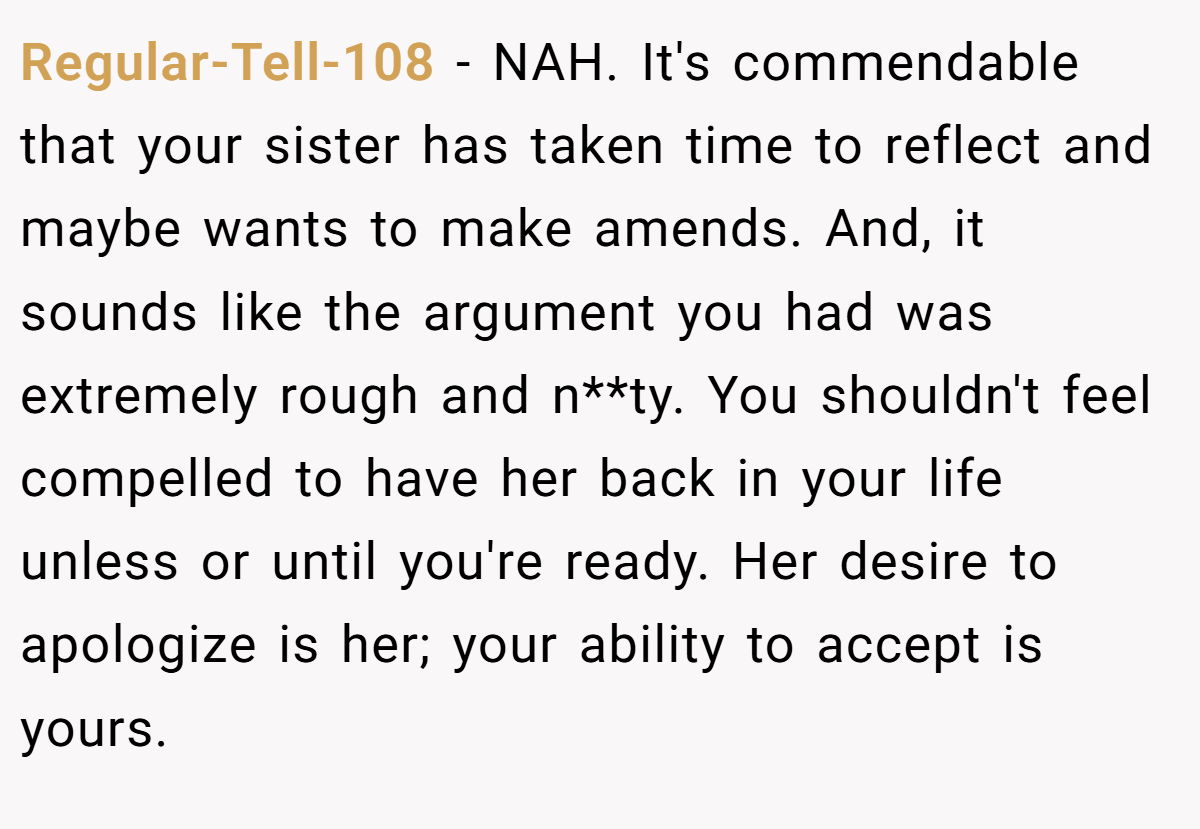 Regular-Tell-108 − NAH. It's commendable that your sister has taken time to reflect and maybe wants to make amends. And, it sounds like the argument you had was extremely rough and n**ty. You shouldn't feel compelled to have her back in your life unless or until you're ready. Her desire to apologize is her; your ability to accept is yours.