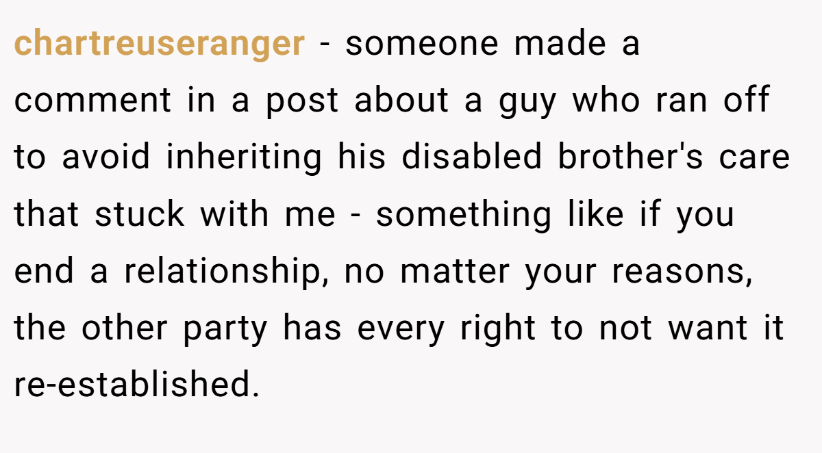 chartreuseranger − someone made a comment in a post about a guy who ran off to avoid inheriting his disabled brother's care that stuck with me - something like if you end a relationship, no matter your reasons, the other party has every right to not want it re-established.