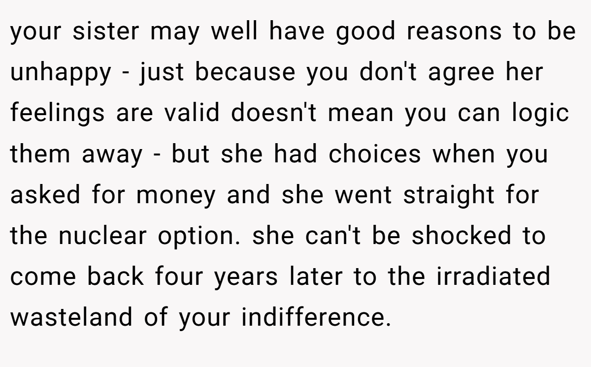 your sister may well have good reasons to be unhappy - just because you don't agree her feelings are valid doesn't mean you can logic them away - but she had choices when you asked for money and she went straight for the nuclear option. she can't be shocked to come back four years later to the irradiated wasteland of your indifference.