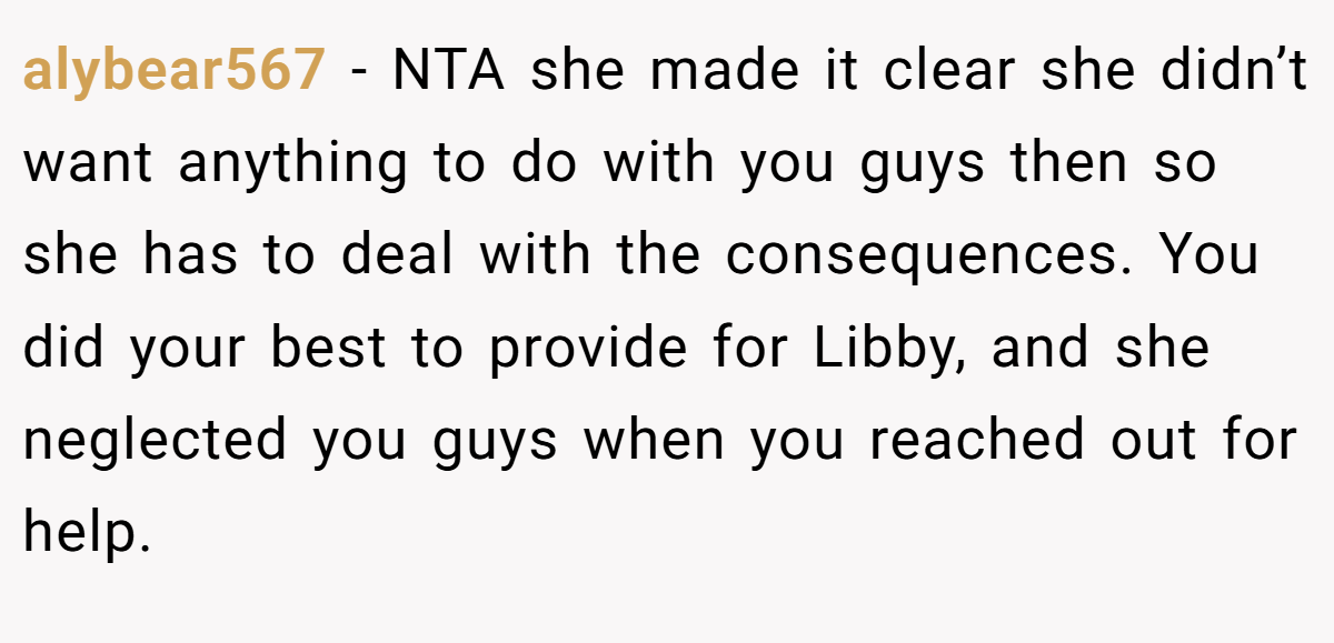 alybear567 − NTA she made it clear she didn’t want anything to do with you guys then so she has to deal with the consequences. You did your best to provide for Libby, and she neglected you guys when you reached out for help.