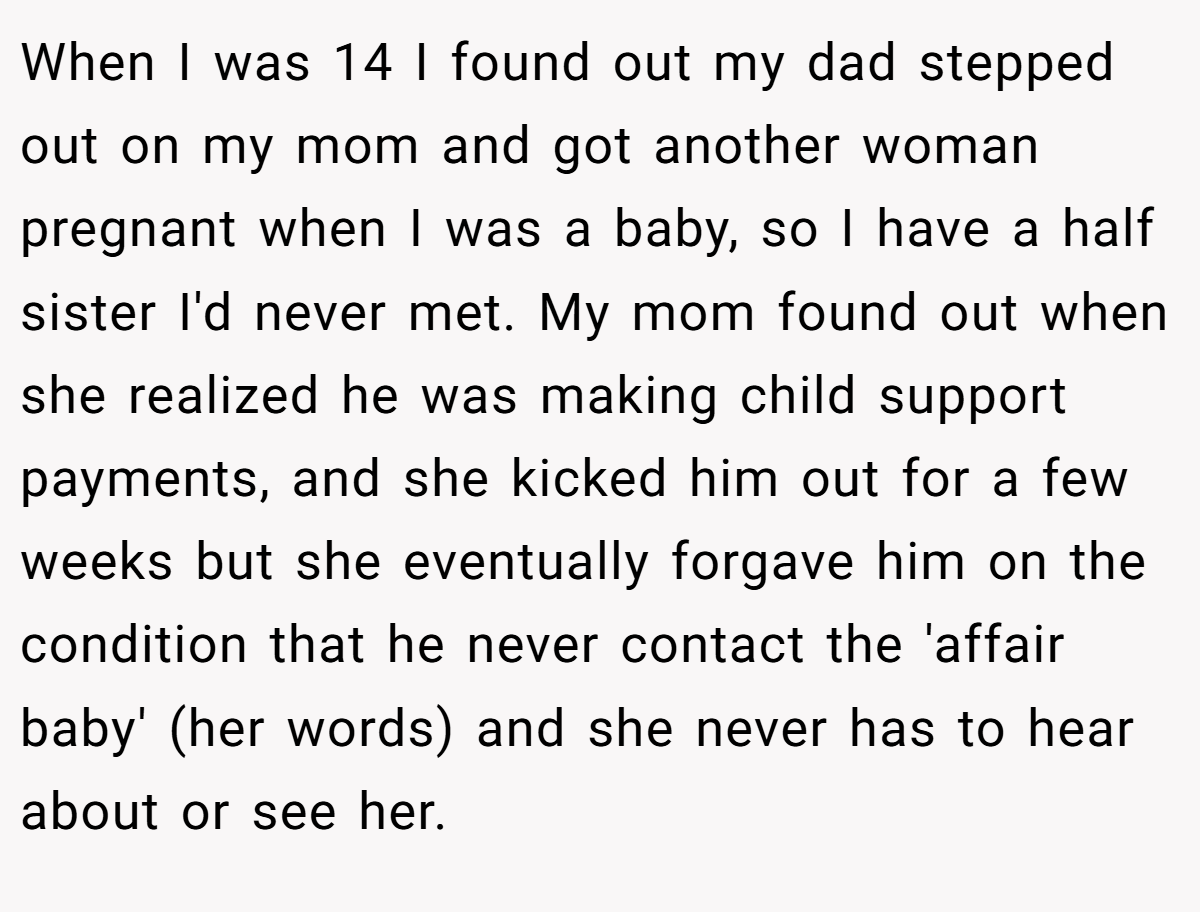 When I was 14 I found out my dad stepped out on my mom and got another woman pregnant when I was a baby, so I have a half sister I'd never met. My mom found out when she realized he was making child support payments, and she kicked him out for a few weeks but she eventually forgave him on the condition that he never contact the 'affair baby' (her words) and she never has to hear about or see her.