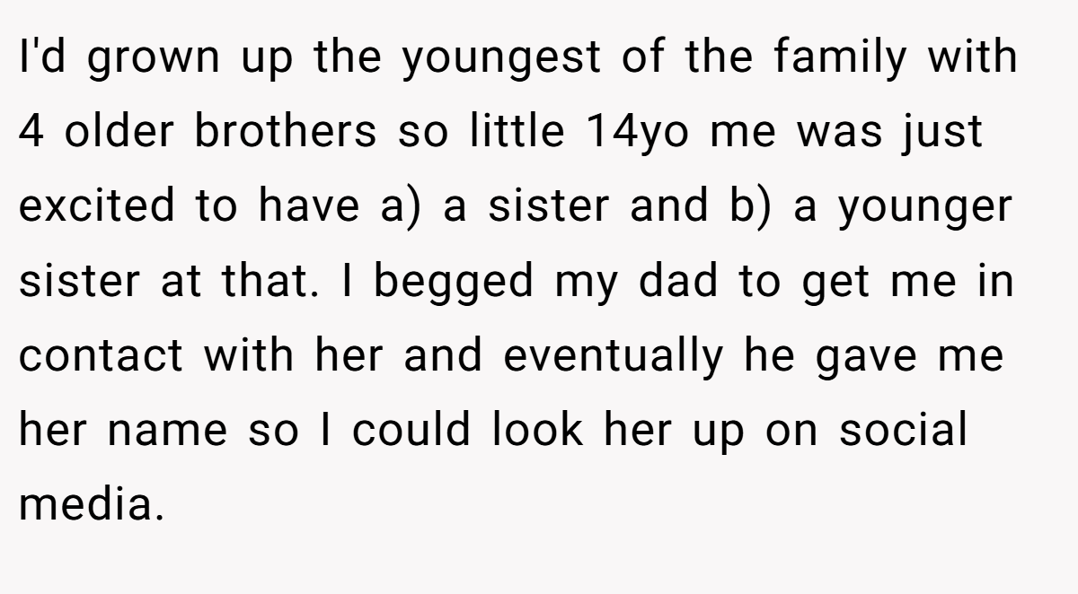I'd grown up the youngest of the family with 4 older brothers so little 14yo me was just excited to have a) a sister and b) a younger sister at that. I begged my dad to get me in contact with her and eventually he gave me her name so I could look her up on social media.
