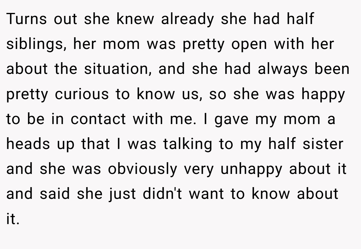 Turns out she knew already she had half siblings, her mom was pretty open with her about the situation, and she had always been pretty curious to know us, so she was happy to be in contact with me. I gave my mom a heads up that I was talking to my half sister and she was obviously very unhappy about it and said she just didn't want to know about it.