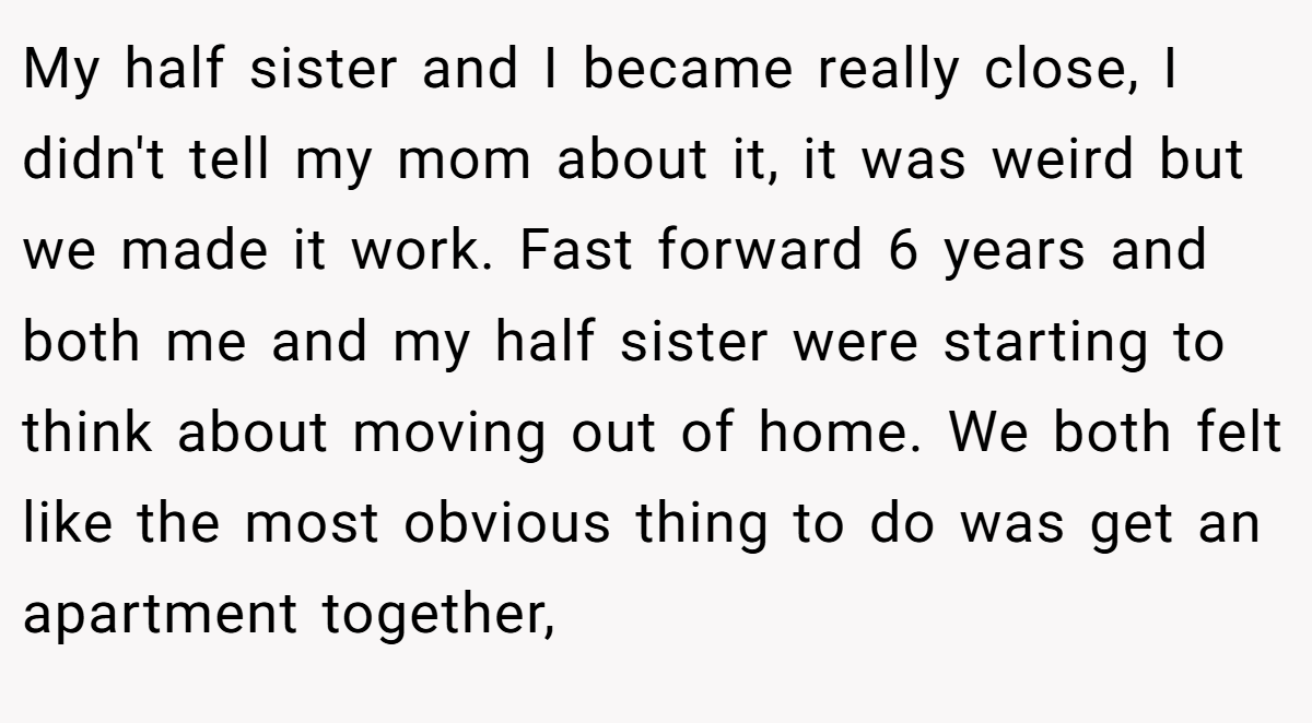 My half sister and I became really close, I didn't tell my mom about it, it was weird but we made it work. Fast forward 6 years and both me and my half sister were starting to think about moving out of home. We both felt like the most obvious thing to do was get an apartment together,