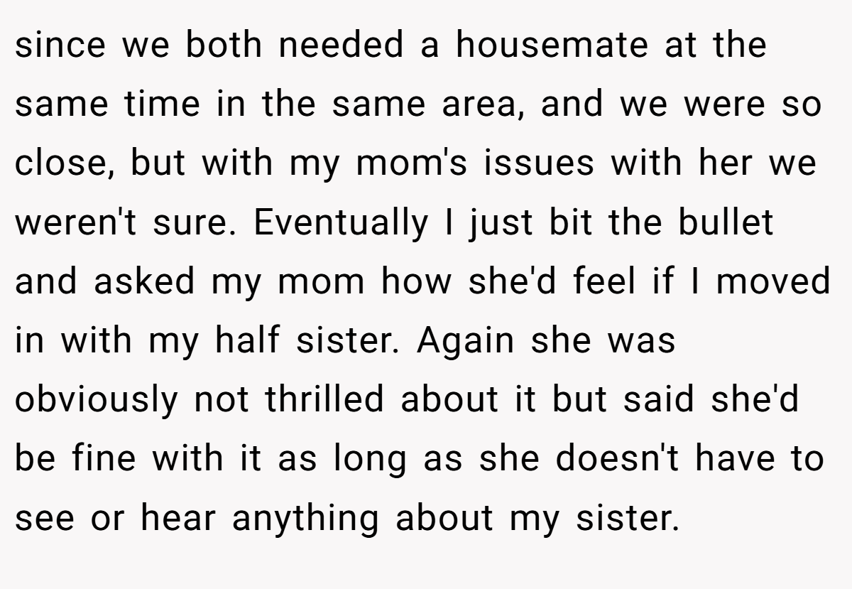 since we both needed a housemate at the same time in the same area, and we were so close, but with my mom's issues with her we weren't sure. Eventually I just bit the bullet and asked my mom how she'd feel if I moved in with my half sister. Again she was obviously not thrilled about it but said she'd be fine with it as long as she doesn't have to see or hear anything about my sister.