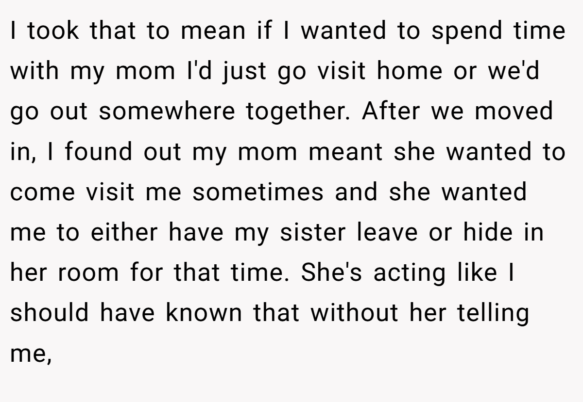 I took that to mean if I wanted to spend time with my mom I'd just go visit home or we'd go out somewhere together. After we moved in, I found out my mom meant she wanted to come visit me sometimes and she wanted me to either have my sister leave or hide in her room for that time. She's acting like I should have known that without her telling me,
