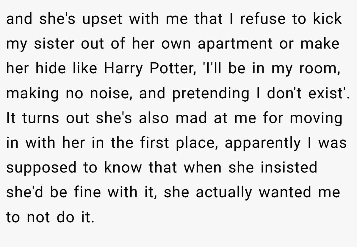 and she's upset with me that I refuse to kick my sister out of her own apartment or make her hide like Harry Potter, 'I'll be in my room, making no noise, and pretending I don't exist'. It turns out she's also mad at me for moving in with her in the first place, apparently I was supposed to know that when she insisted she'd be fine with it, she actually wanted me to not do it.