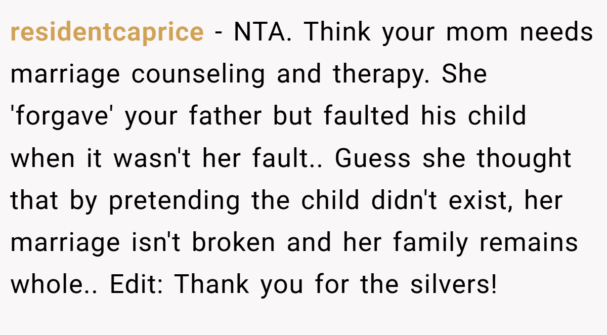 residentcaprice − NTA. Think your mom needs marriage counseling and therapy. She 'forgave' your father but faulted his child when it wasn't her fault.. Guess she thought that by pretending the child didn't exist, her marriage isn't broken and her family remains whole.. Edit: Thank you for the silvers!