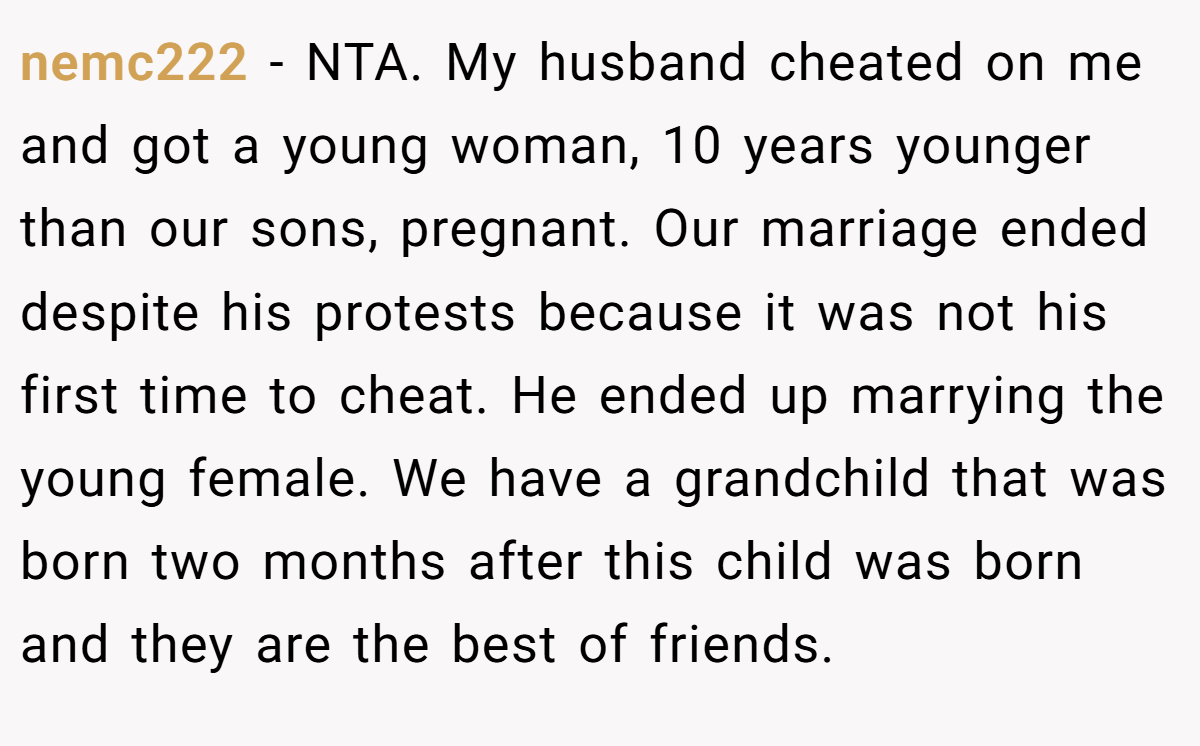 nemc222 − NTA. My husband cheated on me and got a young woman, 10 years younger than our sons, pregnant. Our marriage ended despite his protests because it was not his first time to cheat. He ended up marrying the young female. We have a grandchild that was born two months after this child was born and they are the best of friends.