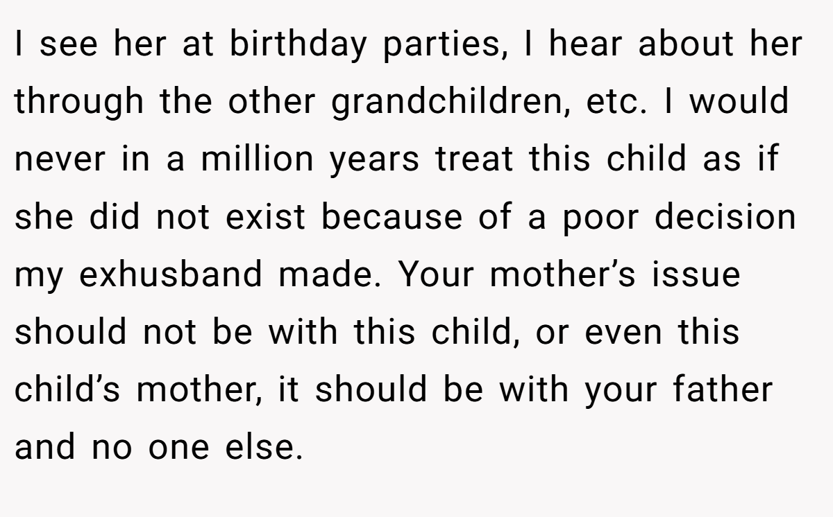 I see her at birthday parties, I hear about her through the other grandchildren, etc. I would never in a million years treat this child as if she did not exist because of a poor decision my exhusband made. Your mother’s issue should not be with this child, or even this child’s mother, it should be with your father and no one else.