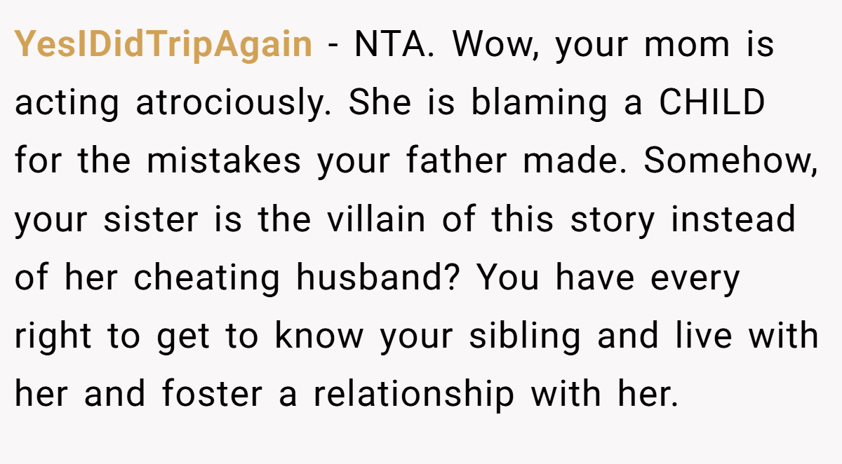 YesIDidTripAgain − NTA. Wow, your mom is acting atrociously. She is blaming a CHILD for the mistakes your father made. Somehow, your sister is the villain of this story instead of her cheating husband? You have every right to get to know your sibling and live with her and foster a relationship with her.