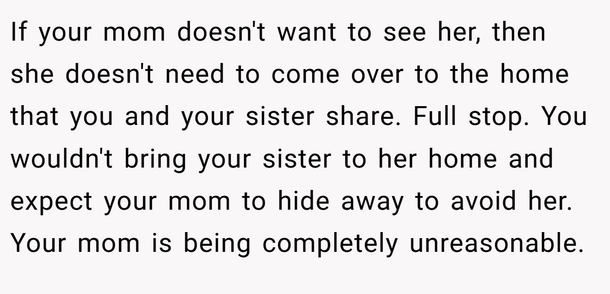 If your mom doesn't want to see her, then she doesn't need to come over to the home that you and your sister share. Full stop. You wouldn't bring your sister to her home and expect your mom to hide away to avoid her. Your mom is being completely unreasonable.