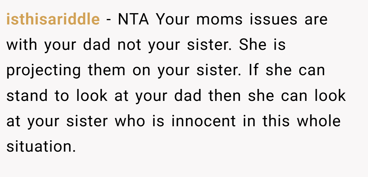 isthisariddle − NTA Your moms issues are with your dad not your sister. She is projecting them on your sister. If she can stand to look at your dad then she can look at your sister who is innocent in this whole situation.