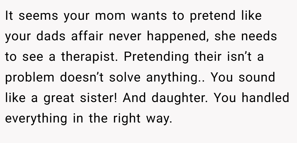 It seems your mom wants to pretend like your dads affair never happened, she needs to see a therapist. Pretending their isn’t a problem doesn’t solve anything.. You sound like a great sister! And daughter. You handled everything in the right way.