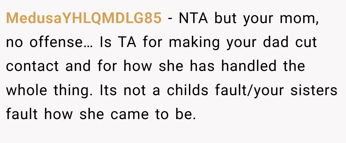 MedusaYHLQMDLG85 − NTA but your mom, no offense… Is TA for making your dad cut contact and for how she has handled the whole thing. Its not a childs fault/your sisters fault how she came to be.