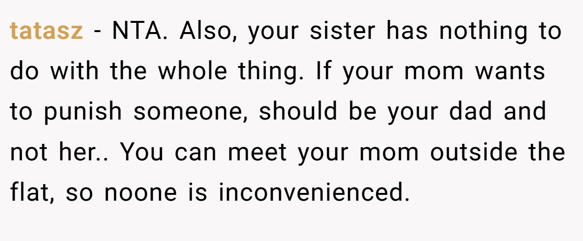 tatasz − NTA. Also, your sister has nothing to do with the whole thing. If your mom wants to punish someone, should be your dad and not her.. You can meet your mom outside the flat, so noone is inconvenienced.